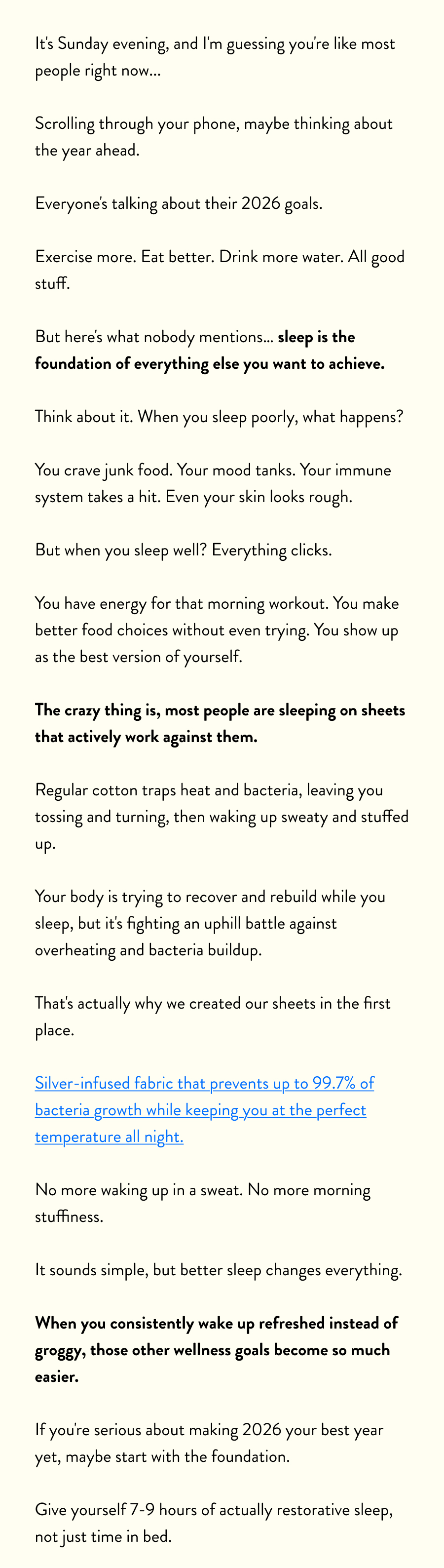 It's Sunday evening, and I'm guessing you're like most people right now...  Scrolling through your phone, maybe thinking about the year ahead.  Everyone's talking about their 2026 goals.  Exercise more. Eat better. Drink more water. All good stuff.  But here's what nobody mentions… sleep is the foundation of everything else you want to achieve.  Think about it. When you sleep poorly, what happens?  You crave junk food. Your mood tanks. Your immune system takes a hit. Even your skin looks rough.  But when you sleep well? Everything clicks.  You have energy for that morning workout. You make better food choices without even trying. You show up as the best version of yourself.  The crazy thing is, most people are sleeping on sheets that actively work against them.  Regular cotton traps heat and bacteria, leaving you tossing and turning, then waking up sweaty and stuffed up.  Your body is trying to recover and rebuild while you sleep, but it's fighting an uphill battle against overheating and bacteria buildup.  That's actually why we created our sheets in the first place.  Silver-infused fabric that prevents up to 99.7% of bacteria growth while keeping you at the perfect temperature all night.  No more waking up in a sweat. No more morning stuffiness.  It sounds simple, but better sleep changes everything.  When you consistently wake up refreshed instead of groggy, those other wellness goals become so much easier.  If you're serious about making 2026 your best year yet, maybe start with the foundation.  Give yourself 7-9 hours of actually restorative sleep, not just time in bed.