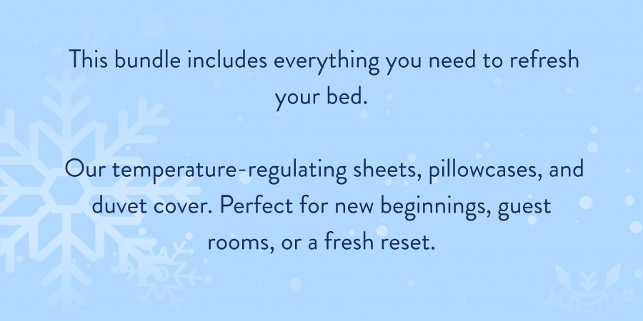  This bundle includes everything you need to refresh your bed.   Our temperature-regulating sheets, pillowcases, and duvet cover. Perfect for new beginnings, guest rooms, or a fresh reset.