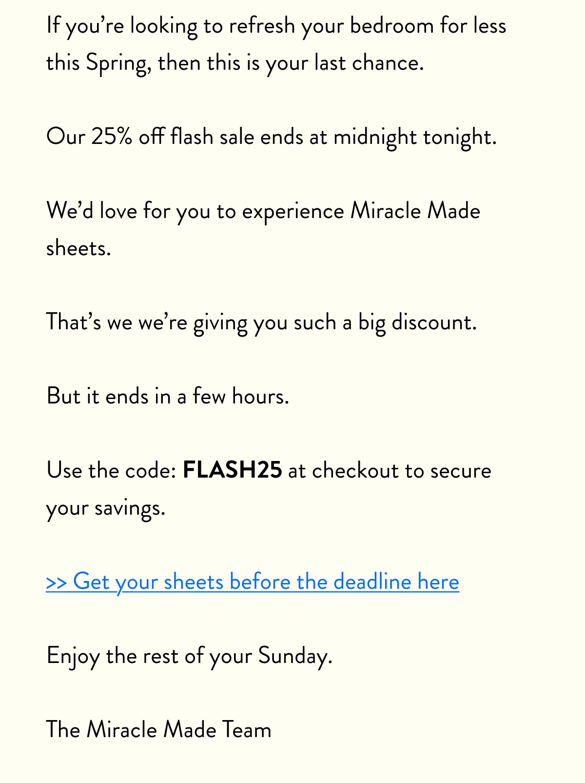 If you’re looking to refresh your bedroom for less this Spring, then this is your last chance.  Our 25% off flash sale ends at midnight tonight.  We’d love for you to experience Miracle Made sheets.  That’s we we’re giving you such a big discount.  But it ends in a few hours.  Use the code: FLASH25 at checkout to secure your savings.  >> Get your sheets before the deadline here  Enjoy the rest of your Sunday.  The Miracle Made Team
