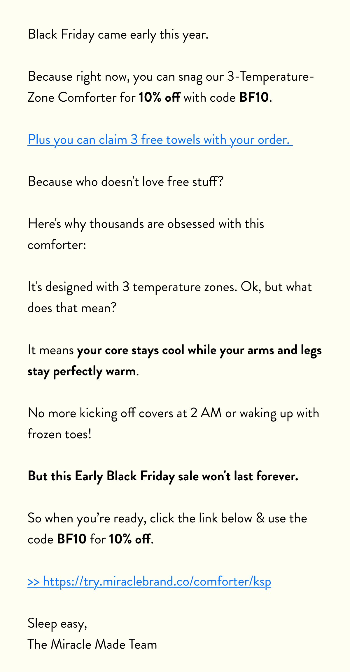 Black Friday came early this year.  Because right now, you can snag our 3-Temperature-Zone Comforter for 10% off with code&nbsp;BF10.  Plus you can claim 3 free towels with your order.   Because who doesn't love free stuff?  Here's why thousands are obsessed with this comforter:  It's designed with 3 temperature zones. Ok, but what does that mean?   It means your core stays cool while your arms and legs stay perfectly warm.   No more kicking off covers at 2 AM or waking up with frozen toes!  But this Early Black Friday sale won't last forever.  So when you’re ready, click the link below & use the code BF10 for 10% off.  >> https://try.miraclebrand.co/comforter/ksp  Sleep easy, The Miracle Made Team