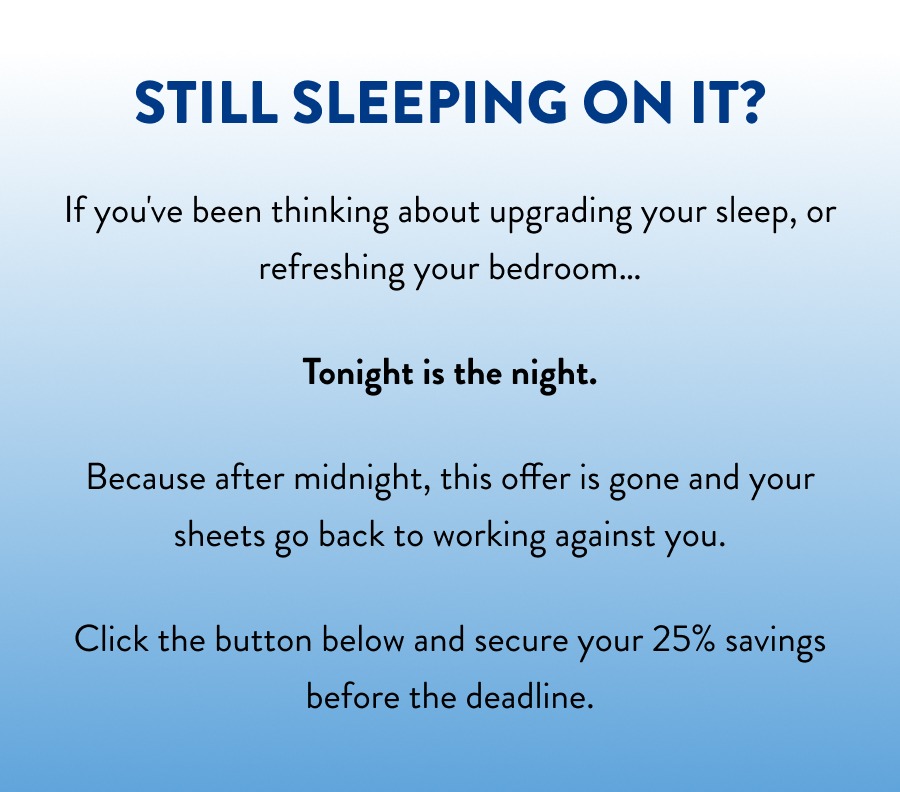 Still sleeping on it? If you've been thinking about upgrading your sleep, or refreshing your bedroom…  Tonight is the night.   Because after midnight, this offer is gone and your sheets go back to working against you.