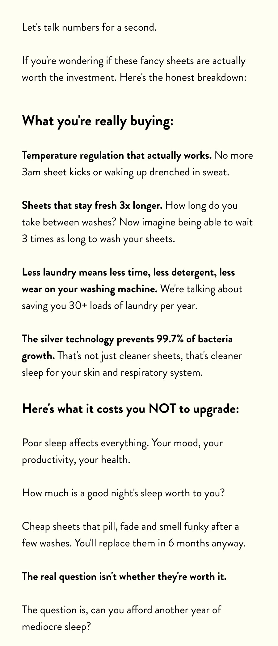Let's talk numbers for a second.  If you're wondering if these fancy sheets are actually worth the investment. Here's the honest breakdown:  What you're really buying:  Temperature regulation that actually works. No more 3am sheet kicks or waking up drenched in sweat.  Sheets that stay fresh 3x longer. How long do you take between washes? Now imagine being able to wait 3 times as long to wash your sheets.  Less laundry means less time, less detergent, less wear on your washing machine. We're talking about saving you 30+ loads of laundry per year.  The silver technology prevents 99.7% of bacteria growth. That's not just cleaner sheets, that's cleaner sleep for your skin and respiratory system.  Here's what it costs you NOT to upgrade:  Poor sleep affects everything. Your mood, your productivity, your health.  How much is a good night's sleep worth to you?  Cheap sheets that pill, fade and smell funky after a few washes. You'll replace them in 6 months anyway.  The real question isn't whether they're worth it.  The question is, can you afford another year of mediocre sleep?