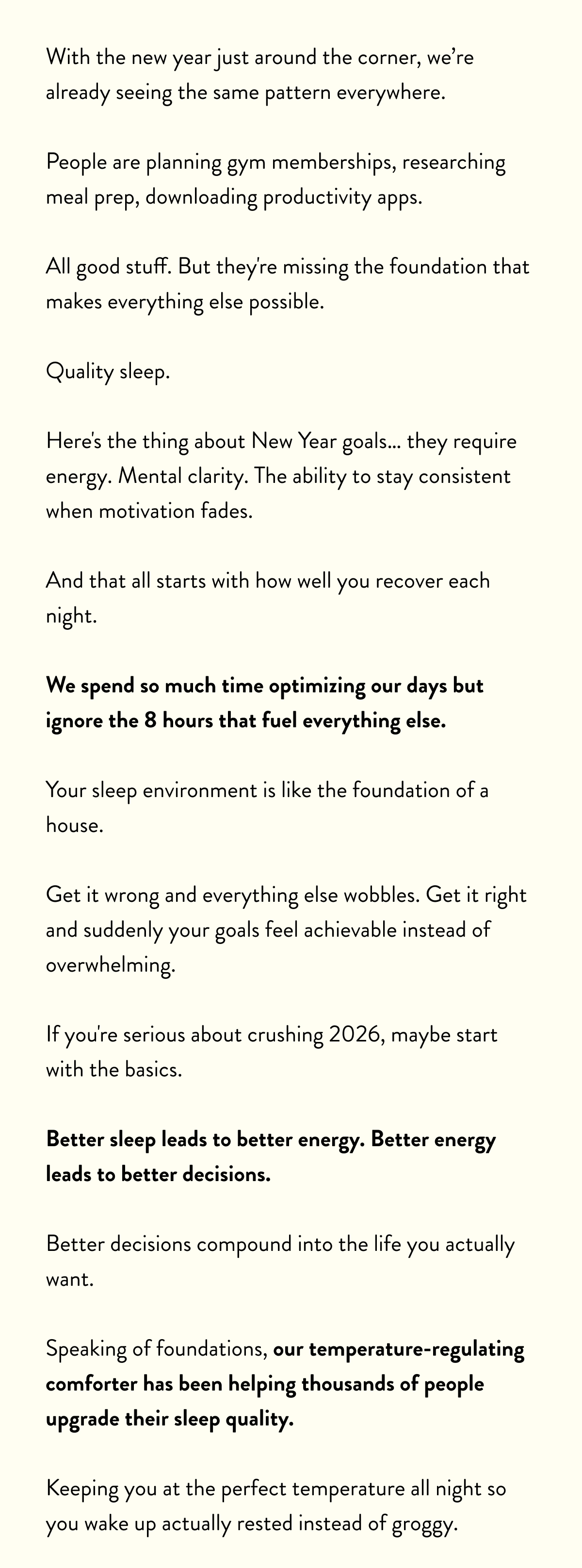 With the new year just around the corner, we're already seeing the same pattern everywhere.  People are planning gym memberships, researching meal prep, downloading productivity apps.   All good stuff. But they're missing the foundation that makes everything else possible.  Quality sleep.  Here's the thing about New Year goals… they require energy. Mental clarity. The ability to stay consistent when motivation fades.   And that all starts with how well you recover each night.  We spend so much time optimizing our days but ignore the 8 hours that fuel everything else.  Your sleep environment is like the foundation of a house.   Get it wrong and everything else wobbles. Get it right and suddenly your goals feel achievable instead of overwhelming.  If you're serious about crushing 2026, maybe start with the basics.   Better sleep leads to better energy. Better energy leads to better decisions. Better decisions compound into the life you actually want.  Speaking of foundations, our temperature-regulating comforter has been helping thousands of people upgrade their sleep quality.   Keeping you at the perfect temperature all night so you wake up actually rested instead of groggy.