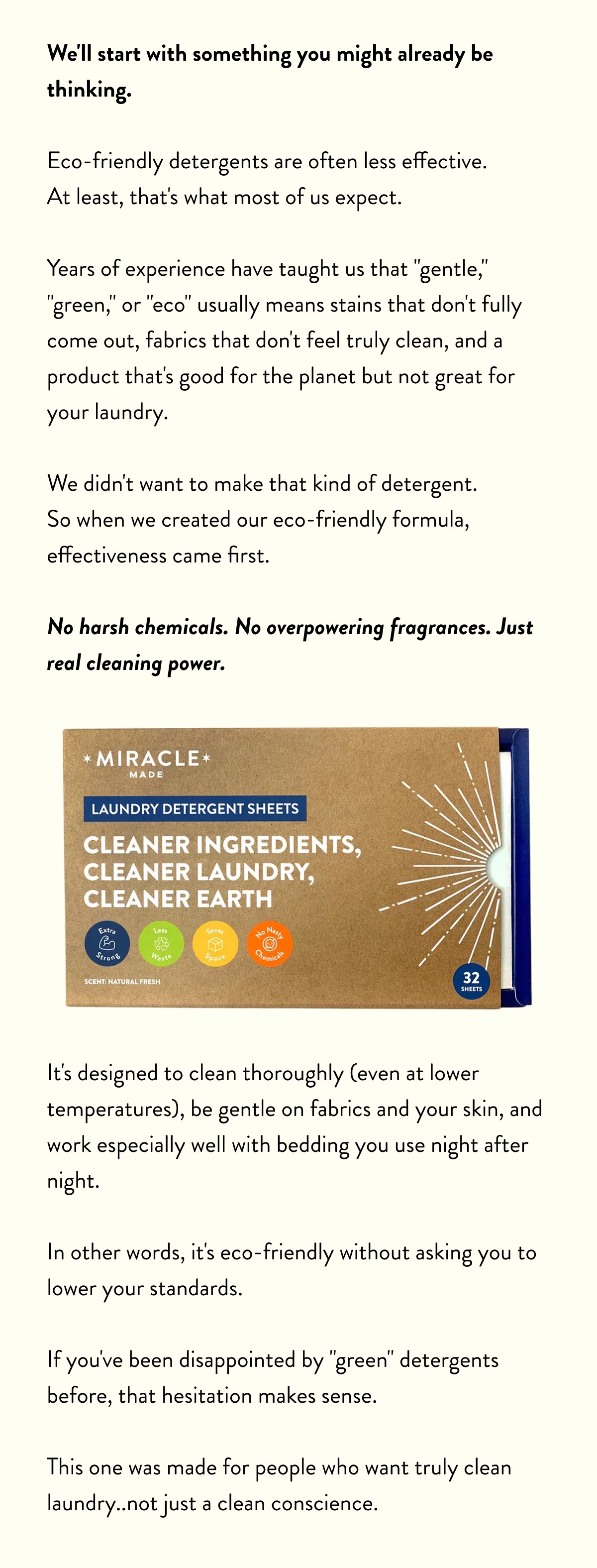 We'll start with something you might already be thinking.  Eco-friendly detergents are often less effective.  At least, that's what most of us expect.  Years of experience have taught us that "gentle," "green," or "eco" usually means stains that don't fully come out, fabrics that don't feel truly clean, and a product that's good for the planet but not great for your laundry.  We didn't want to make that kind of detergent.  So when we created our eco-friendly formula, effectiveness came first. No harsh chemicals. No overpowering fragrances. Just real cleaning power.