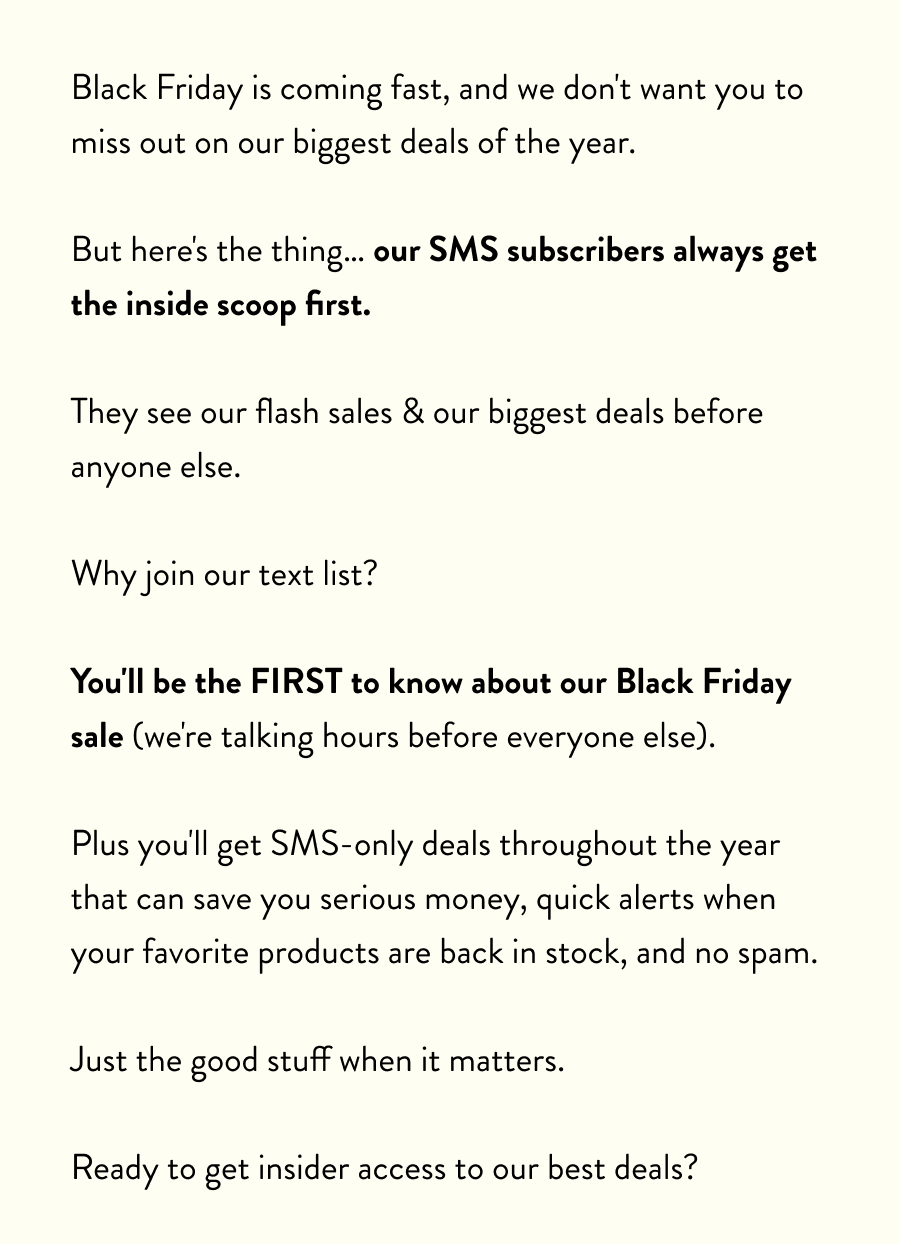 Black Friday is coming fast, and we don't want you to miss out on our biggest deals of the year.  But here's the thing… our SMS subscribers always get the inside scoop first.  They see our flash sales & our biggest deals before anyone else.  Why join our text list?  You'll be the FIRST to know about our Black Friday sale (we're talking hours before everyone else).  Plus you'll get SMS-only deals throughout the year that can save you serious money, quick alerts when your favorite products are back in stock, and no spam.  Just the good stuff when it matters.  Ready to get insider access to our best deals?