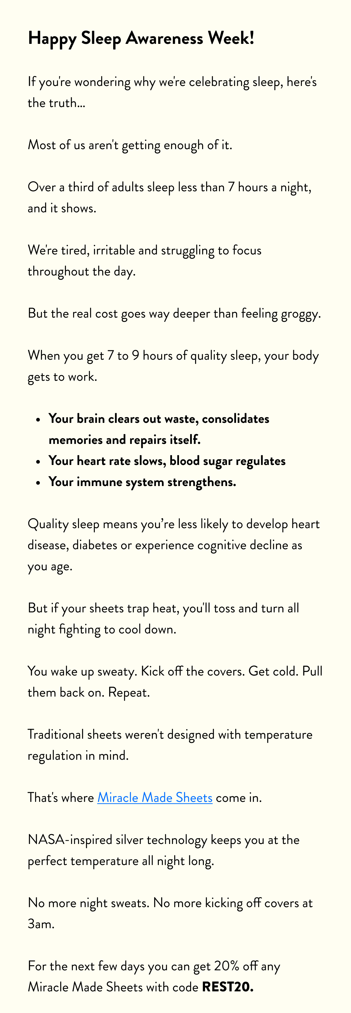 Happy Sleep Awareness Week!  If you're wondering why we're celebrating sleep, here's the truth…  Most of us aren't getting enough of it. Over a third of adults sleep less than 7 hours a night, and it shows.  We're tired, irritable and struggling to focus throughout the day.  But the real cost goes way deeper than feeling groggy. When you get 7 to 9 hours of quality sleep, your body gets to work.  Your brain clears out waste, consolidates memories and repairs itself. Your heart rate slows, blood sugar regulates Your immune system strengthens.  Quality sleep means you're less likely to develop heart disease, diabetes or experience cognitive decline as you age.  But if your sheets trap heat, you'll toss and turn all night fighting to cool down.  You wake up sweaty. Kick off the covers. Get cold. Pull them back on. Repeat.  Traditional sheets weren't designed with temperature regulation in mind.  That's where Miracle Made Sheets come in. NASA-inspired silver technology keeps you at the perfect temperature all night long. No more night sweats. No more kicking off covers at 3am.  For the next few days you can get 20% off any Miracle Made Sheets with code REST20.