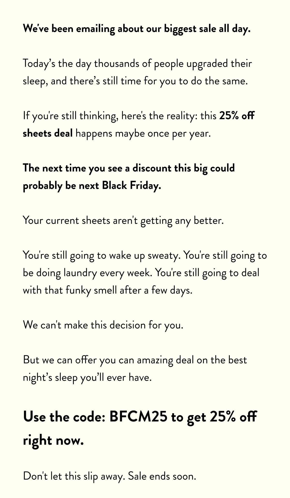 We've been emailing about our biggest sale all day.  Today's the day thousands of people upgraded their sleep, and there's still time for you to do the same.  If you're still thinking, here's the reality: this 25% off sheets deal happens maybe one per year.  The next time you see a discount this big could probably be next Black Friday.  Your current sheets aren't getting any better.  You're still going to wake up sweaty. You're still going to be doing laundry every week. You're still going to deal with that musty smell after a few days.  We can't make this decision for you.  But we can offer you can amazing deal on the best night's sleep you'll ever have.  Use the code: BFCM25 to get 25% off right now.  Don't let this slip away. Sale ends soon.