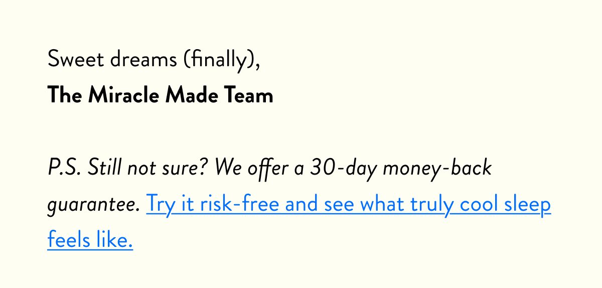 Sweet dreams (finally), The Miracle Made Team  P.S. Still not sure? We offer a 30-day money-back guarantee. Try it risk-free and see what truly cool sleep feels like.