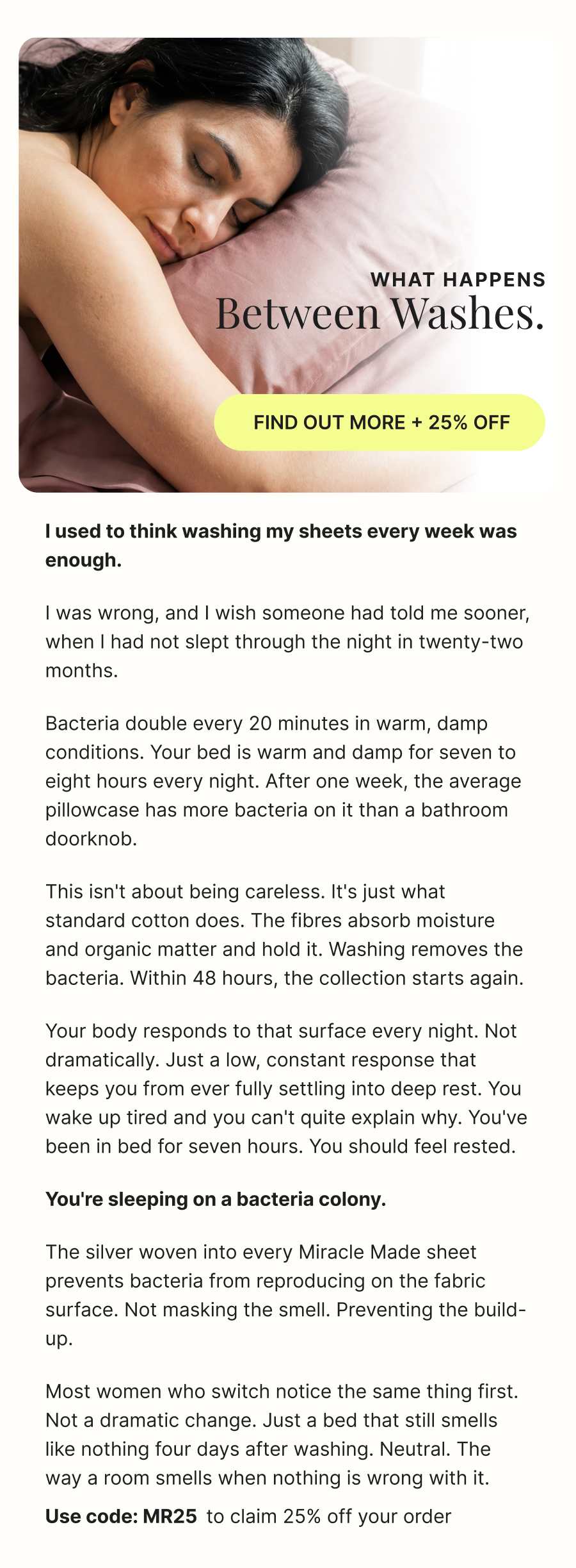 What happens between washes.  FIND OUT MORE + 25% OFF  I used to think washing my sheets every week was enough.  I was wrong, and I wish someone had told me sooner, when I had not slept through the night in twenty-two months.  Bacteria double every 20 minutes in warm, damp conditions. Your bed is warm and damp for seven to eight hours every night. After one week, the average pillowcase has more bacteria on it than a bathroom doorknob.  This isn't about being careless. It's just what standard cotton does. The fibres absorb moisture and organic matter and hold it. Washing removes the bacteria. Within 48 hours, the collection starts again.  Your body responds to that surface every night. Not dramatically. Just a low, constant response that keeps you from ever fully settling into deep rest. You wake up tired and you can't quite explain why. You've been in bed for seven hours. You should feel rested.  **You're sleeping on a bacteria colony.**  The silver woven into every Miracle Made sheet prevents bacteria from reproducing on the fabric surface. Not masking the smell. Preventing the build-up.  Most women who switch notice the same thing first. Not a dramatic change. Just a bed that still smells like nothing four days after washing. Neutral. The way a room smells when nothing is wrong with it.  Use code: MR25  to claim 25% off your order