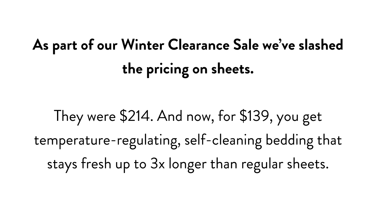 As part of our Winter Clearance Sale we've slashed the pricing on sheets.  They were $214. And now, for $139, you get temperature-regulating, self-cleaning bedding that stays fresh up to 3x longer than regular sheets.