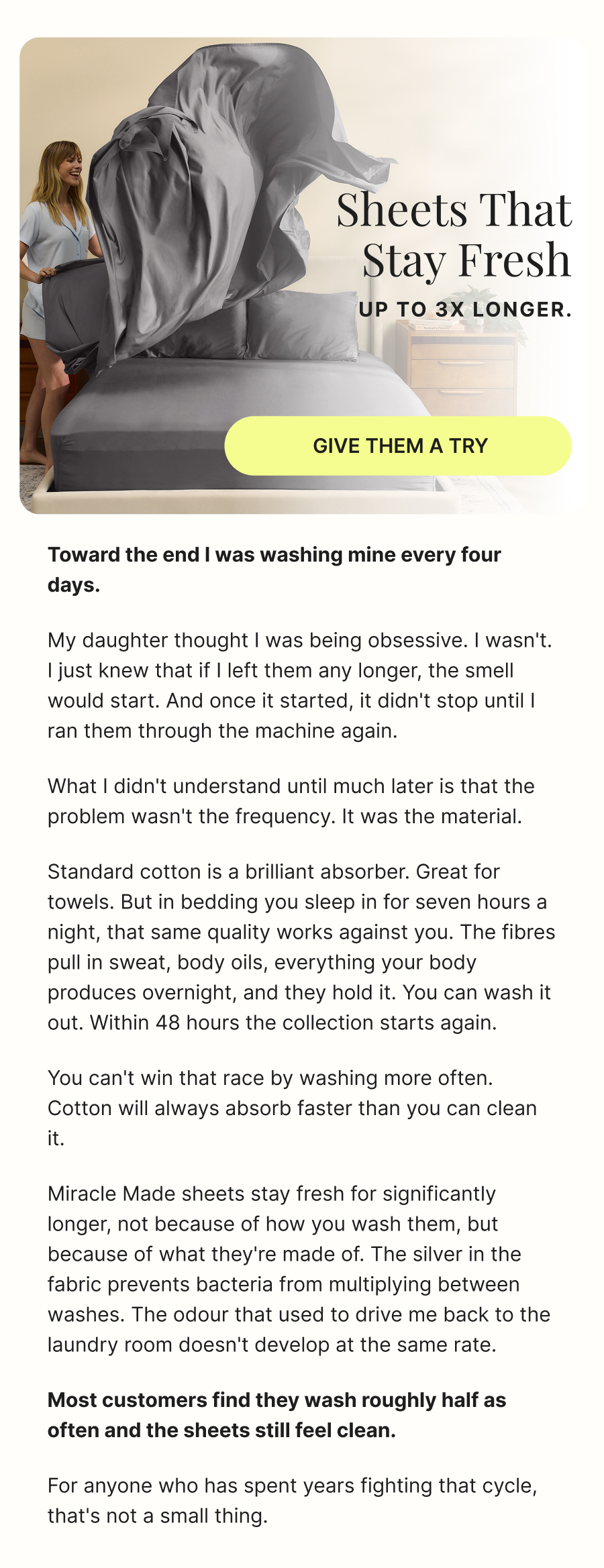 Sheets that stay fresh up to 3x longer.  GIVE THEM A TRY  Toward the end I was washing mine every four days.  My daughter thought I was being obsessive. I wasn't. I just knew that if I left them any longer, the smell would start. And once it started, it didn't stop until I ran them through the machine again.  What I didn't understand until much later is that the problem wasn't the frequency. It was the material.  Standard cotton is a brilliant absorber. Great for towels. But in bedding you sleep in for seven hours a night, that same quality works against you. The fibres pull in sweat, body oils, everything your body produces overnight, and they hold it. You can wash it out. Within 48 hours the collection starts again.  You can't win that race by washing more often. Cotton will always absorb faster than you can clean it.  Miracle Made sheets stay fresh for significantly longer, not because of how you wash them, but because of what they're made of. The silver in the fabric prevents bacteria from multiplying between washes. The odour that used to drive me back to the laundry room doesn't develop at the same rate.  Most customers find they wash roughly half as often and the sheets still feel clean.  For anyone who has spent years fighting that cycle, that's not a small thing.