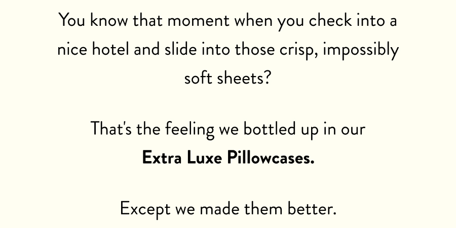 You know that moment when you check into a nice hotel and slide into those crisp, impossibly soft sheets?  That's the feeling we bottled up in our Extra Luxe Pillowcases.   Except we made them better.