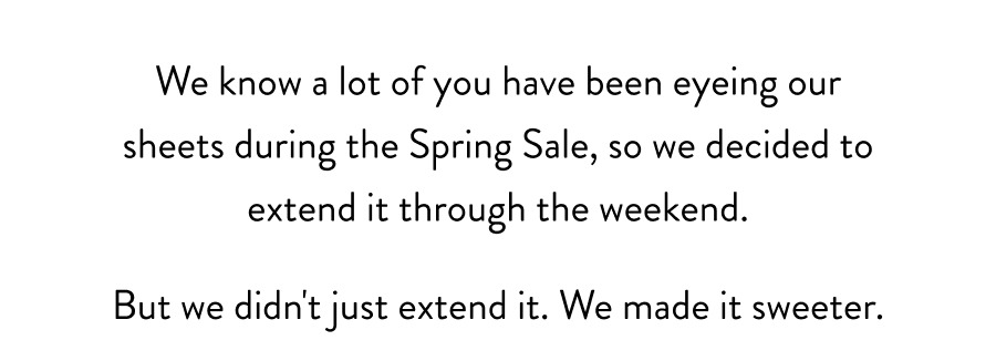 We know a lot of you have been eyeing our sheets during the Spring Sale, so we decided to extend it through the weekend.