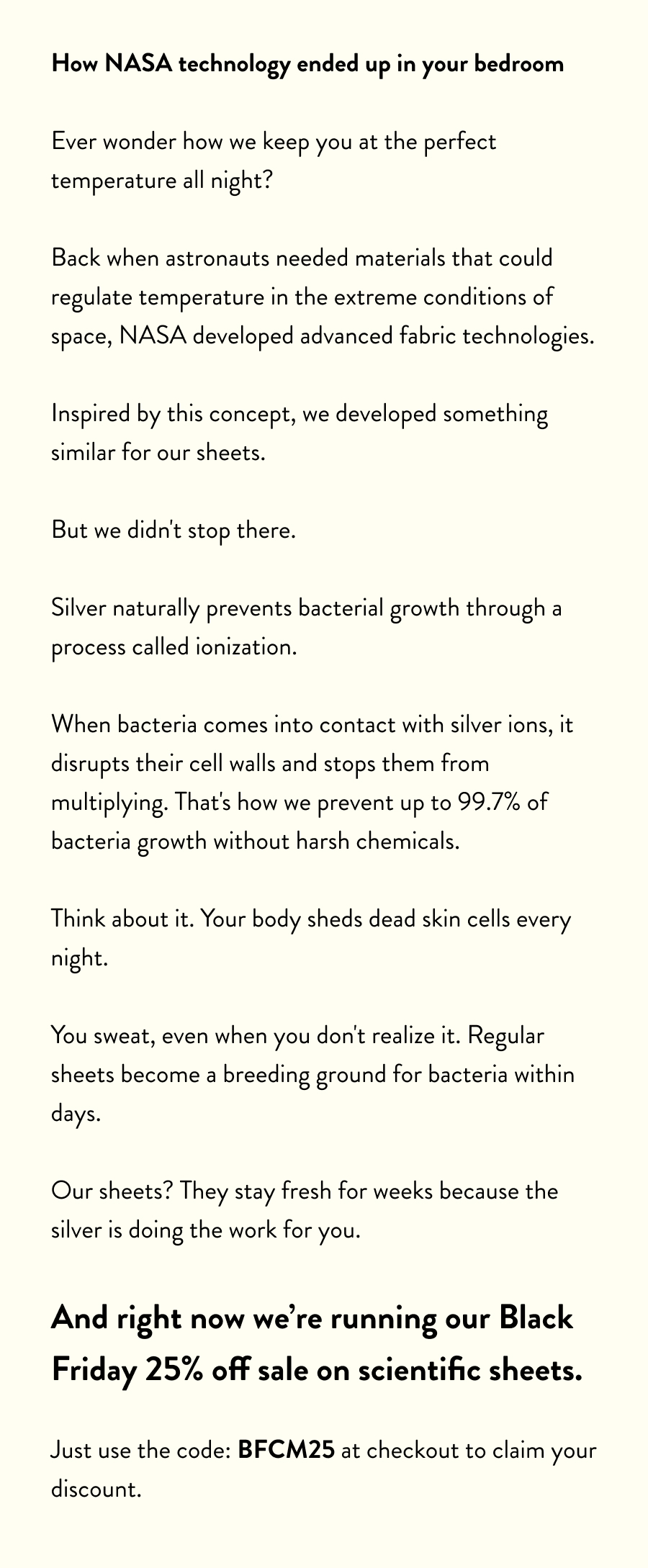How NASA technology ended up in your bedroom  Ever wonder how we keep you at the perfect temperature all night?  Back when astronauts needed materials that could regulate temperature in the extreme conditions of space, NASA developed advanced fabric technologies.  Inspired by this concept, we developed something similar for our sheets.  But we didn't stop there.  Silver naturally prevents bacterial growth through a process called ionization.  When bacteria comes into contact with silver ions, it disrupts their cell walls and stops them from multiplying. That's how we prevent up to 99.7% of bacteria growth without harsh chemicals.  Think about it. Your body sheds dead skin cells every night.  You sweat, even when you don't realize it. Regular sheets become a breeding ground for bacteria within days.  Our sheets? They stay fresh for weeks because the silver is doing the work for you.  And right now we're running our Black Friday 25% off sale on scientific sheets.  Just use the code: BFCM25 at checkout to claim your discount.