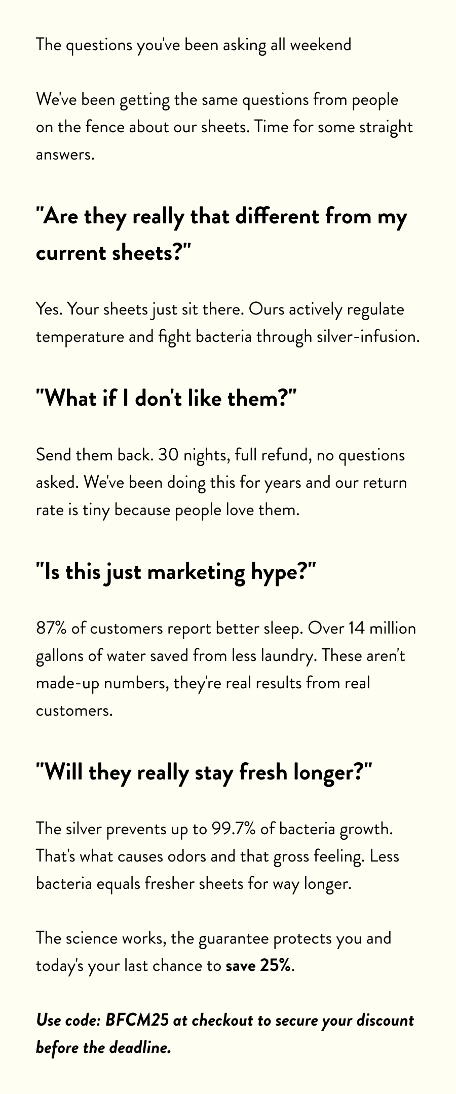The questions you've been asking all weekend  We've been getting the same questions from people on the fence about our sheets. Time for some straight answers.  "Are they really that different from my current sheets?"  Yes. Your sheets just sit there. Ours actively regulate temperature and fight bacteria through silver-infusion.  "What if I don't like them?"  Send them back. 30 nights, full refund, no questions asked. We've been doing this for years and our return rate is tiny because people love them.  "Is this just marketing hype?"  87% of customers report better sleep. Over 14 million gallons of water saved from less laundry. These aren't made-up numbers, they're real results from real customers.  "Will they really stay fresh longer?"  The silver prevents up to 99.7% of bacteria growth. That's what causes odors and that gross feeling. Less bacteria equals fresher sheets for way longer.  The science works, the guarantee protects you and today's your last chance to save 25%.  Use code: BFCM25 at checkout to secure your discount before the deadline.