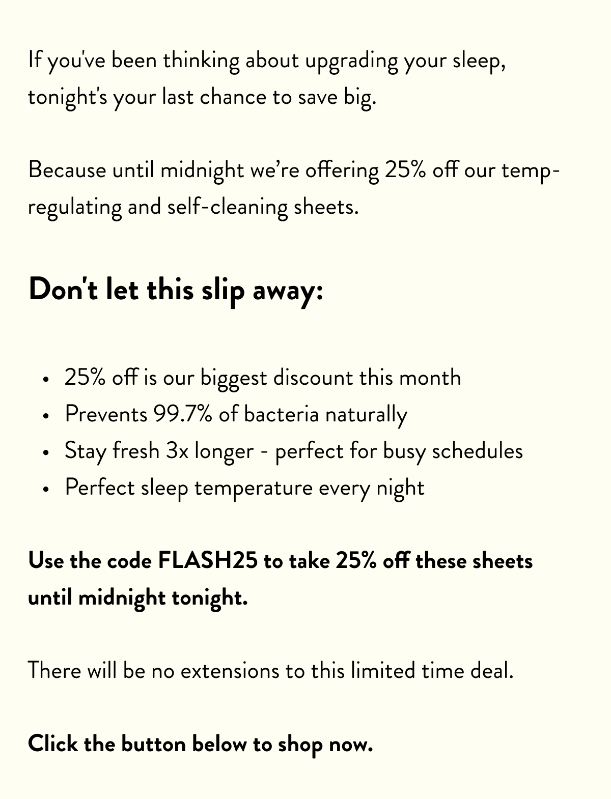 If you've been thinking about upgrading your sleep, tonight's your last chance to save big.  Because until midnight we're offering 25% off our temp-regulating and self-cleaning sheets.  Don't let this slip away:  25% off is our biggest discount this month Prevents 99.7% of bacteria naturally Stay fresh 3x longer - perfect for busy schedules Perfect sleep temperature every night  Use the code SH25 to take 25% off these sheets until midnight tonight.  There will be no extensions to this limited time deal.  Click the button below to shop now.