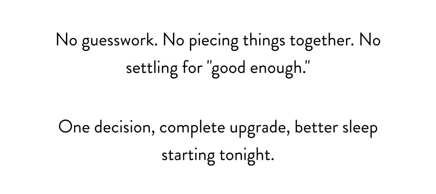 No guesswork. No piecing things together. No settling for "good enough." One decision, complete upgrade, better sleep starting tonight.