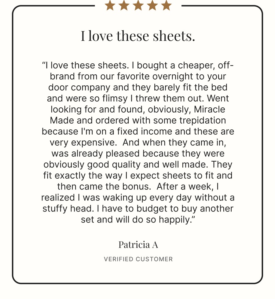 “I love these sheets. I bought a cheaper, off-brand from our favorite overnight to your door company and they barely fit the bed and were so flimsy I threw them out. Went looking for and found, obviously, Miracle Made and ordered with some trepidation because I'm on a fixed income and these are very expensive.  And when they came in, was already pleased because they were obviously good quality and well made. They fit exactly the way I expect sheets to fit and then came the bonus.  After a week, I realized I was waking up every day without a stuffy head. I have to budget to buy another set and will do so happily.”