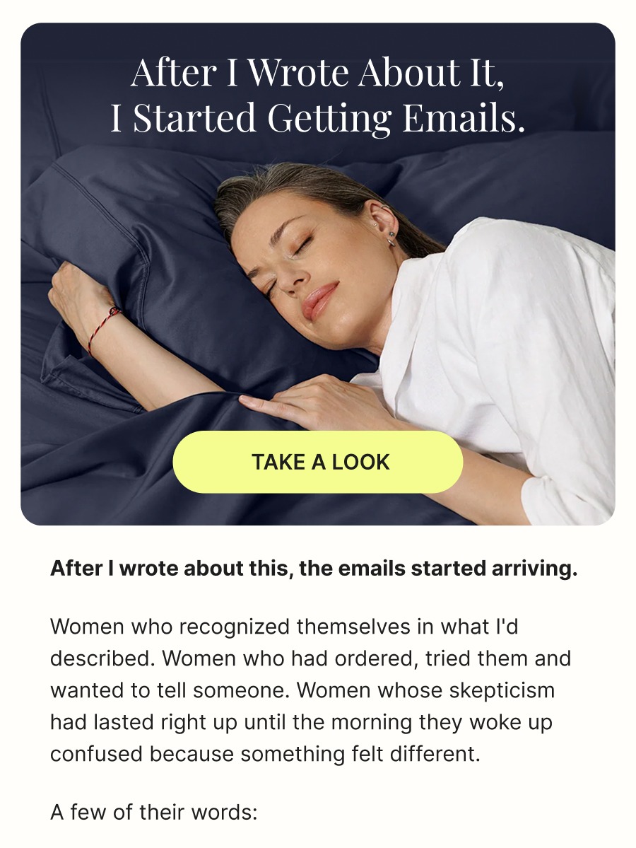 After I wrote about it,  I started getting emails.  TAKE A LOOK  After I wrote about this, the emails started arriving.  Women who recognized themselves in what I'd described. Women who had ordered, tried them and wanted to tell someone. Women whose skepticism had lasted right up until the morning they woke up confused because something felt different.  A few of their words: