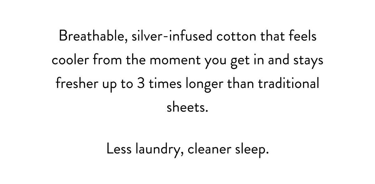 Breathable, silver-infused cotton that feels cooler from the moment you get in and stays fresher up to 3 times longer than traditional sheets.