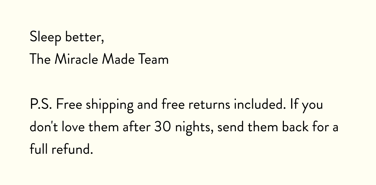 Sleep better, The Miracle Made Team  P.S. Free shipping and free returns included. If you don't love them after 30 nights, send them back for a full refund.