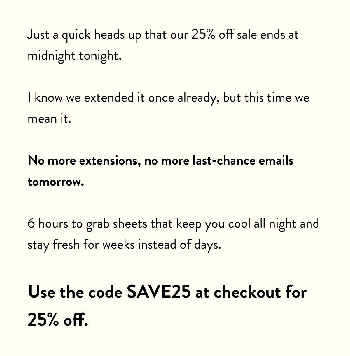 Just a quick heads up that our 25% off sale ends at midnight tonight.  I know we extended it once already, but this time we mean it.  No more extensions, no more last-chance emails tomorrow.  6 hours to grab sheets that keep you cool all night and stay fresh for weeks instead of days.  Use the code SAVE25 at checkout for 25% off.