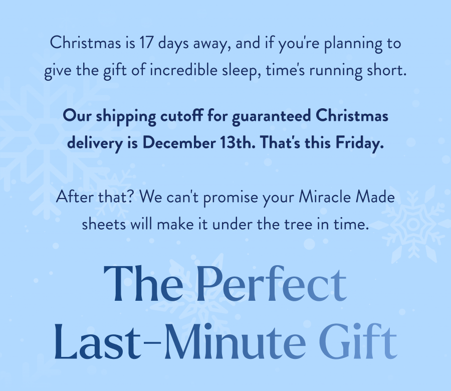  Christmas is 17 days away, and if you're planning to give the gift of incredible sleep, time's running short. Our shipping cutoff for guaranteed Christmas delivery is December 13th. That's this Friday.  After that? We can't promise your Miracle Made sheets will make it under the tree in time. The Perfect Last-Minute Gift