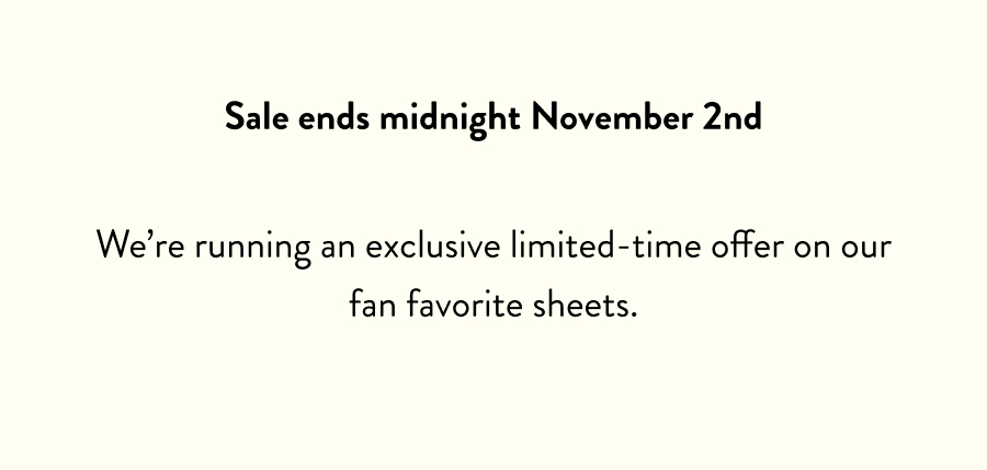 Sale ends midnight November 2nd We're running an exclusive limited-time offer on our fan favorite sheets.