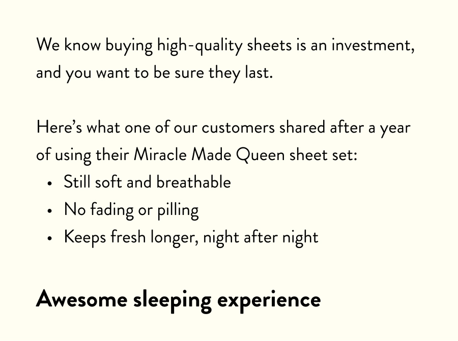 We know buying high-quality sheets is an investment, and you want to be sure they last.  Here's what one of our customers shared after a year of using their Miracle Made Queen sheet set: Still soft and breathable No fading or pilling Keeps fresh longer, night after night  Awesome sleeping experience