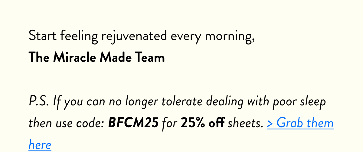 Start feeling rejuvenated every morning, The Miracle Made Team  P.S. If you can no tolerate dealing with poor sleep then use code: BFCM25 for 25% off sheets. > Grab them here