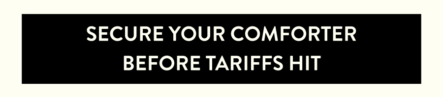 SECURE YOUR COMFORTER BEFORE TARIFFS HIT