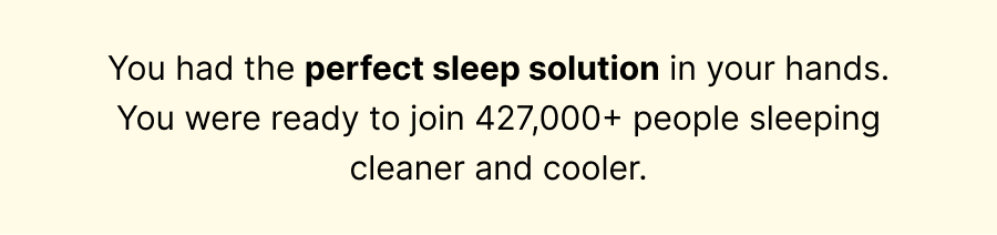 You had the perfect sleep solution in your hands. You were ready to join 427,000+ people sleeping cleaner and cooler.