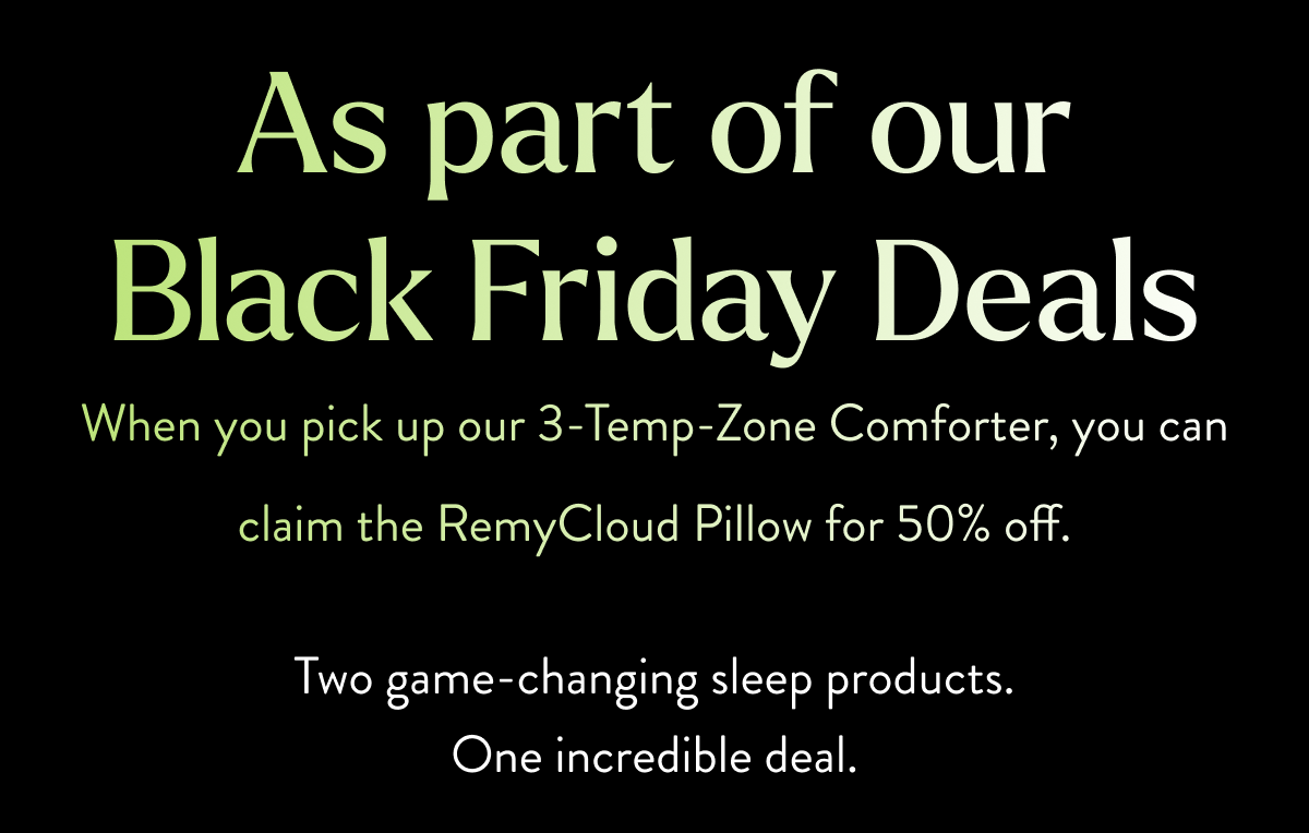 As part of our Black Friday Deals Get our 3-Temp-Zone Comforter and get the RemyCloud Pillow 50% off. Two game-changing sleep products. One incredible deal.