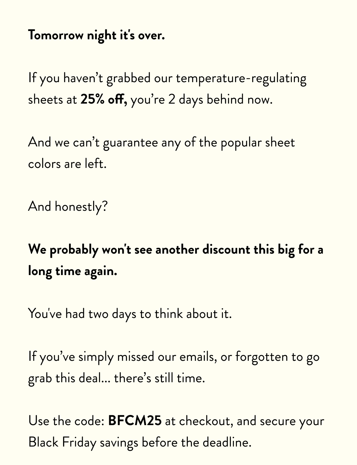 Tomorrow night it's over.  If you haven't grabbed our temperature-regulating sheets at 25% off, you're 2 days behind now.  And we can't guarantee any of the popular sheet colours are left.  And honestly?  We probably won't see another discount this big for a long time again.  You've had two days to think about it.  If you've simply missed our emails, or forgotten to go grab this deal... there's still time.  Use the code: BFCM25 at checkout, and secure your Black Friday savings before the deadline.