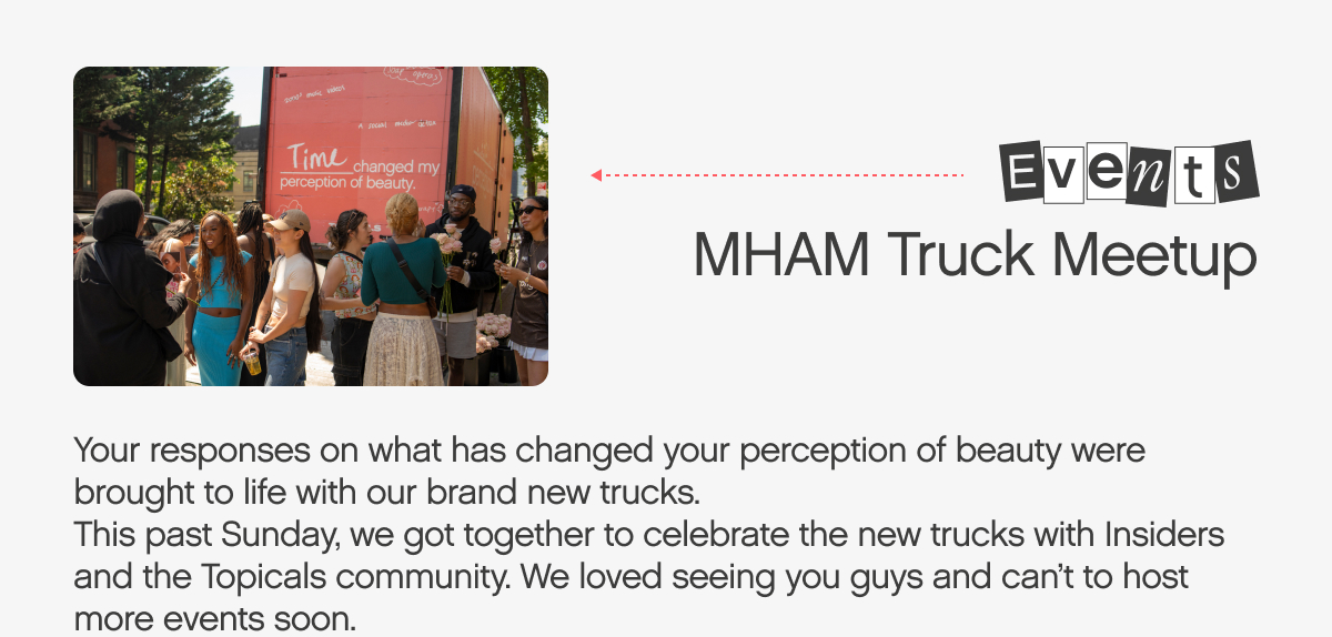  s Bveg8 MHAM Truck Meetup Your responses on what has changed your perception of beauty were brought to life with our brand new trucks. This past Sunday, we got together to celebrate the new trucks with Insiders and the Topicals community. We loved seeing you guys and can't to host more events soon. 