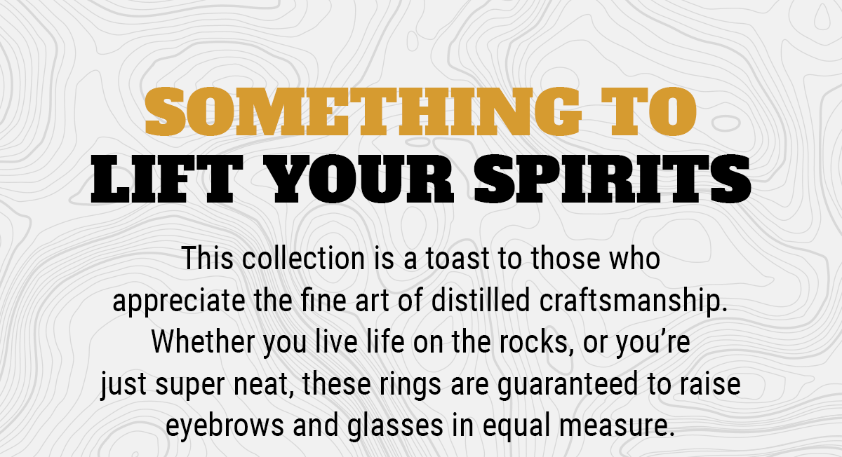 Here's Something to Lift Your Spirits: This collection is a toast to those who appreciate the fine art of distilled craftsmanship. Whether you live life on the rocks, or you're just super neat, these rings are guaranteed to raise eyebrows and glasses in equal measure – we're sure you'll find something to tickle your taste.