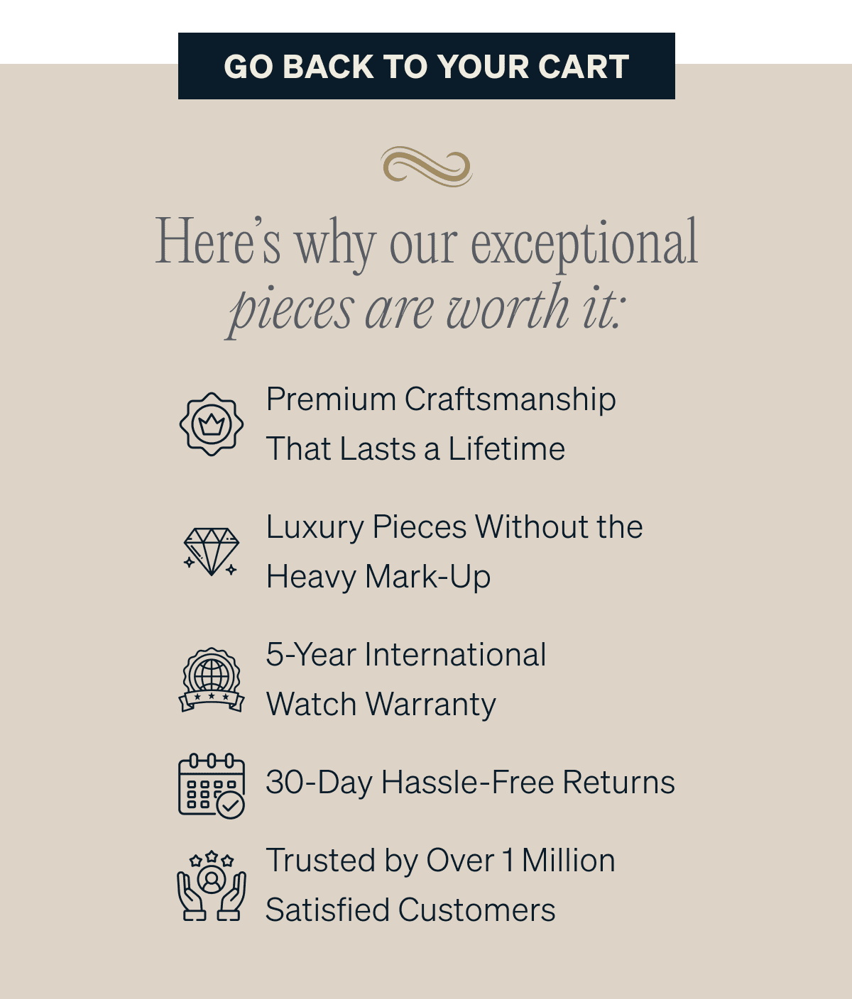 GO BACK TO YOUR CARTPremium Craftsmanship That Lasts a Lifetime Luxury Pieces Without the Heavy Mark-Up 5-Year International Watch Warranty 30-Day Hassle-Free Returns Trusted by Over 1 Million Satisfied Customers