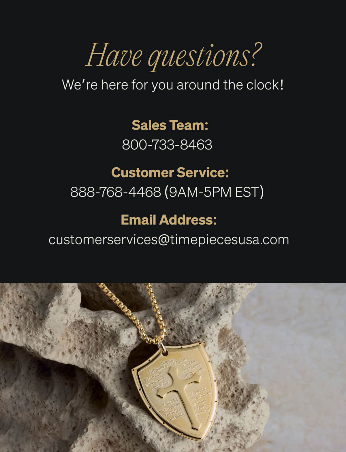 Got Questions? We're Here for You 24/7!  Sales Team: 800-733-8463  Customer Service: 888-768-4468 (9AM-5PM EST)  customerservices@timepiecesusa.com