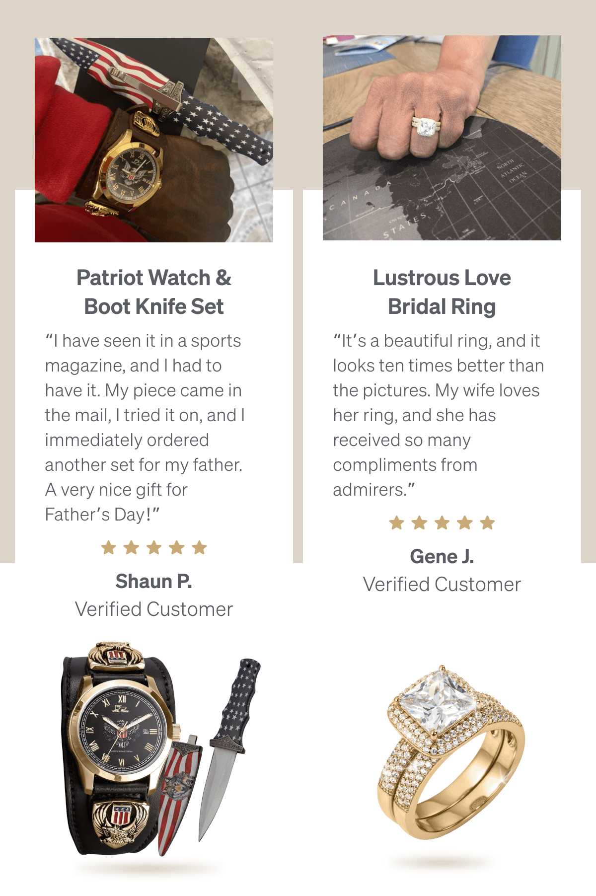 Patriot Watch & Boot Knife Set “I have seen it in a sports magazine, and I had to have it. My piece came in the mail, I tried it on, and I immediately ordered another set for my father. A very nice gift for Father’s Day!”  — Shaun P. (⭐⭐⭐⭐⭐)  Lustrous Love Bridal Ring “It’s a beautiful ring, and it looks ten times better than the pictures. My wife loves her ring, and she has received so many compliments from admirers.” — Gene J. (⭐⭐⭐⭐⭐) 