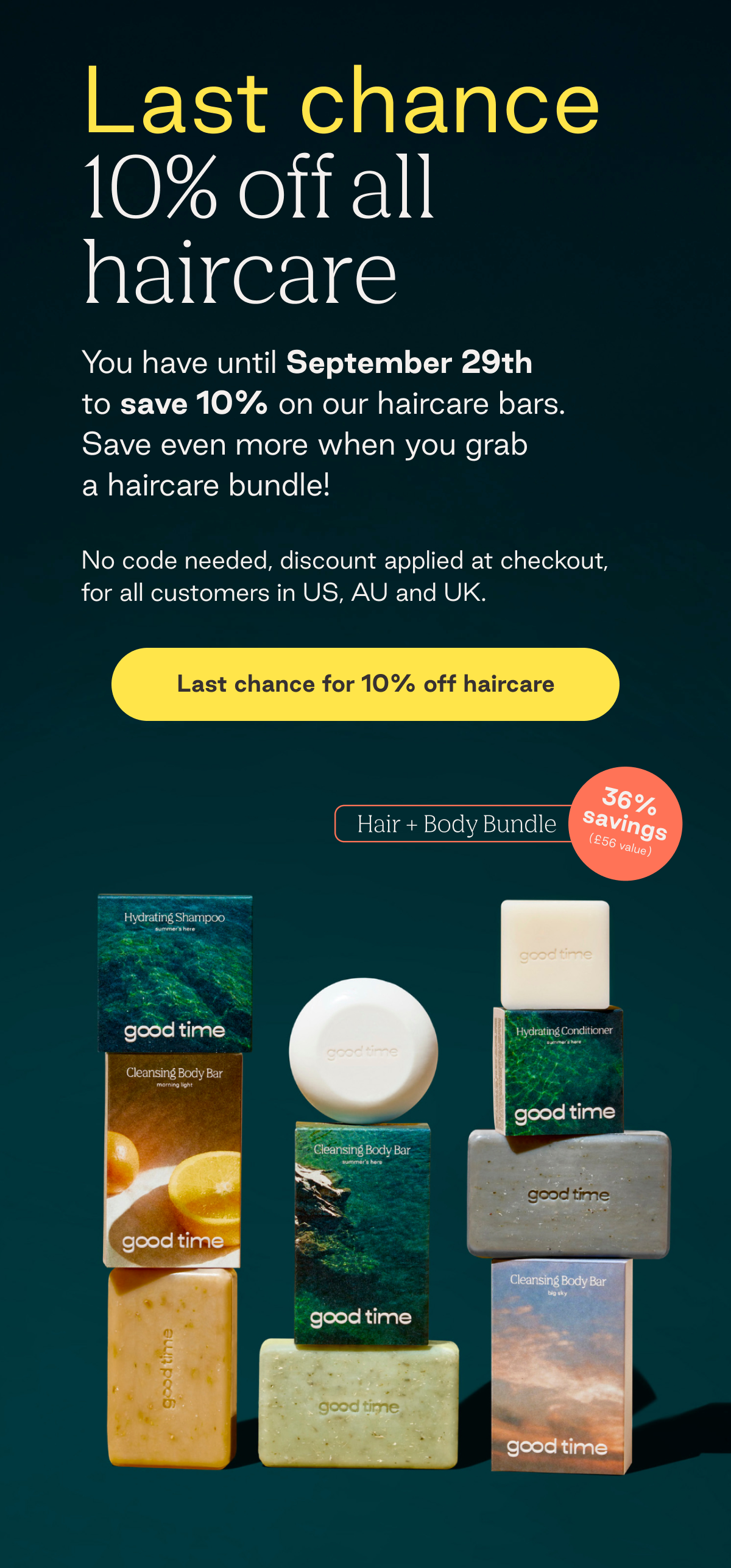 Last chance 10% off all haircare. You have until September 29th to save 10% on our haircare bars. Save even more when you grab  a haircare bundle! No code needed, discount applied at checkout, for all customers in US, AU and UK. 26% savings