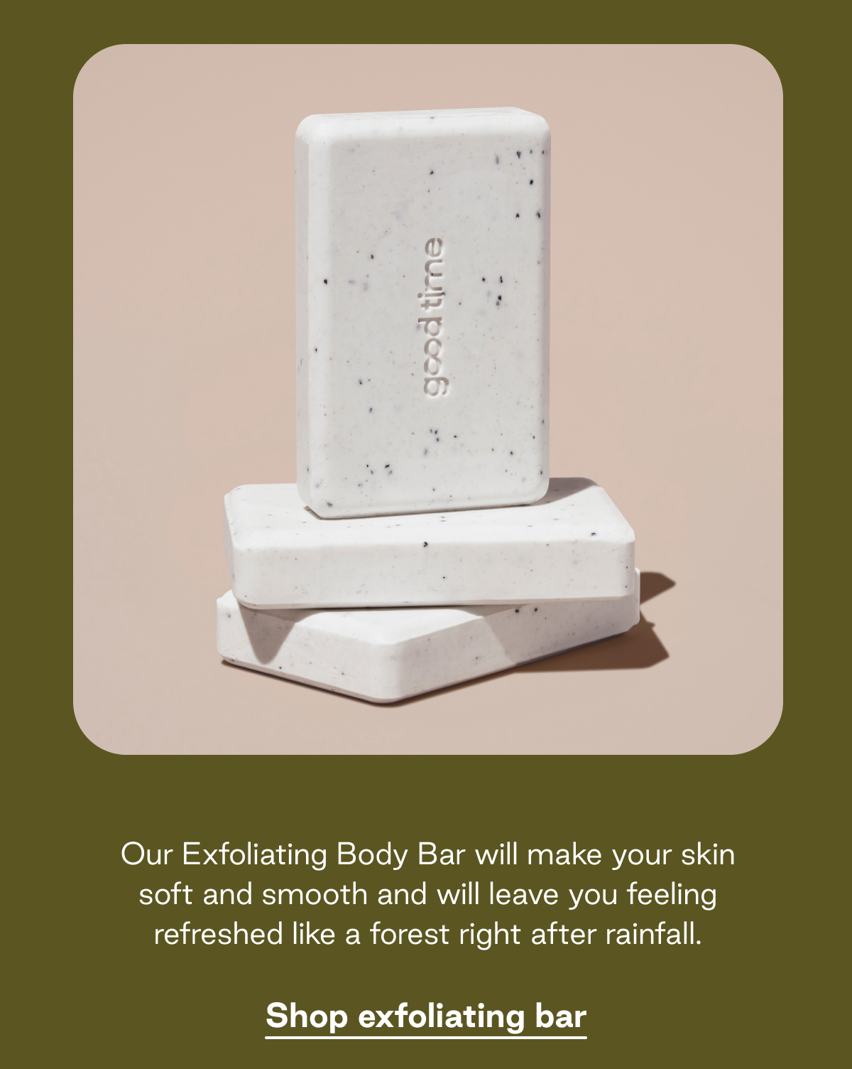 Our Exfoliating Body Bar will make your skin soft and smooth and will leave you feeling refreshed like a forest right after rainfall. Shop exfoliating bar. 