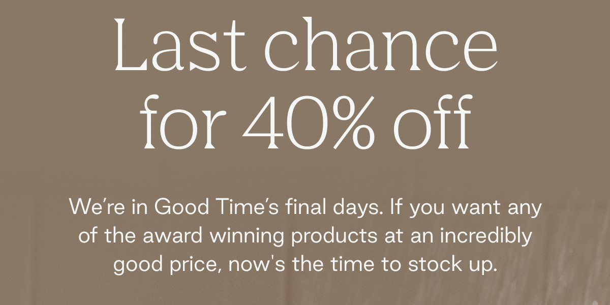 Last chance for 40% off   We're in Good Time's final days. If you want any of the award winning products at an incredibly good price, now's the time to stock up.