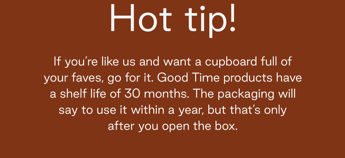 Hot tip! If you're like us and want a cupboard full of your faves, go for it. Good Time products have a shelf life of 30 months. The packaging will say to use it within a year, but that's only after you open the box.