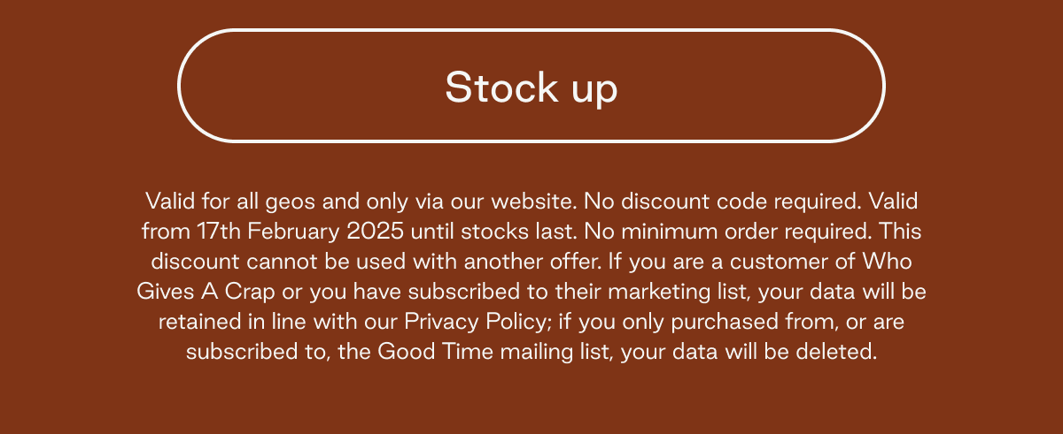 Button: Stock up Valid for all geos and only via our website. No discount code required. Valid from 17th February 2025 until stocks last. No minimum order required. This discount cannot be used with another offer. If you are a customer of Who Gives A Crap or you have subscribed to their marketing list, your data will be retained in line with our Privacy Policy; if you only purchased from, or are subscribed to, the Good Time mailing list, your data will be deleted.