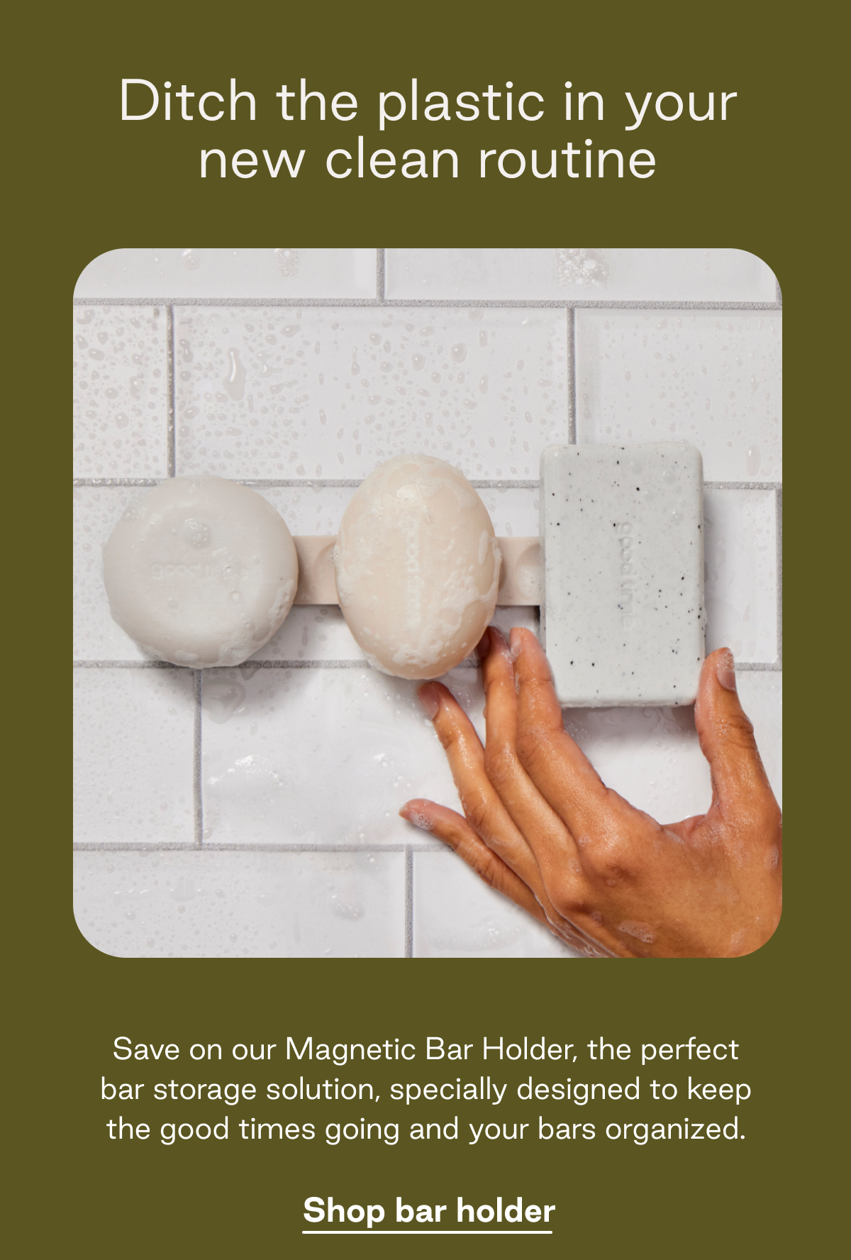 Ditch the plastic in your new clean routine. Save on our Magnetic Bar Holder, the perfect bar storage solution, specially designed to keep the good times going and your bars organized.