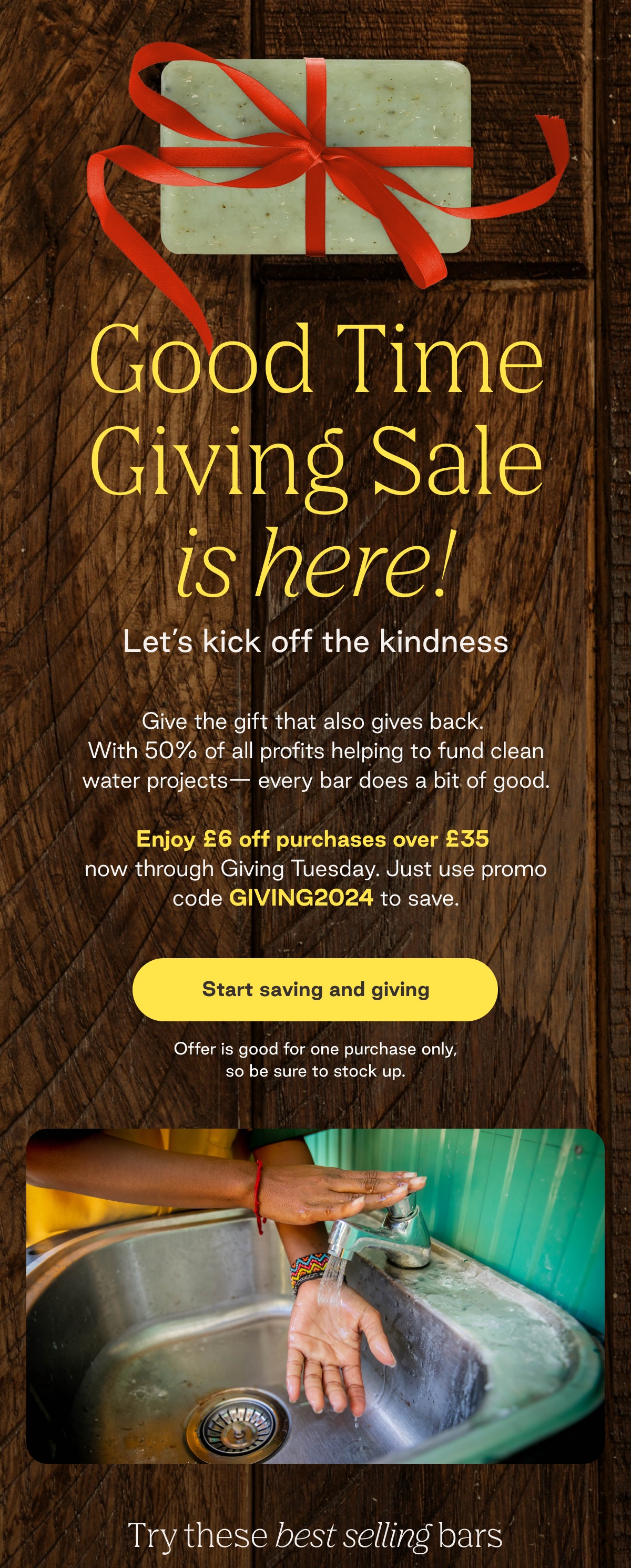 Good Time Giving Sale is here! Let's kick off the kindness Give the gift that also gives back.  With 50% of all profits helping to fund clean water projects- every bar does a bit of good.  Enjoy £6 off purchases over £35  now through Giving Tuesday. Just use promo code GIVING2024 to save. Start saving and giving. Offer is good for one purchase only, so be sure to stock up. Try these best selling bars. 