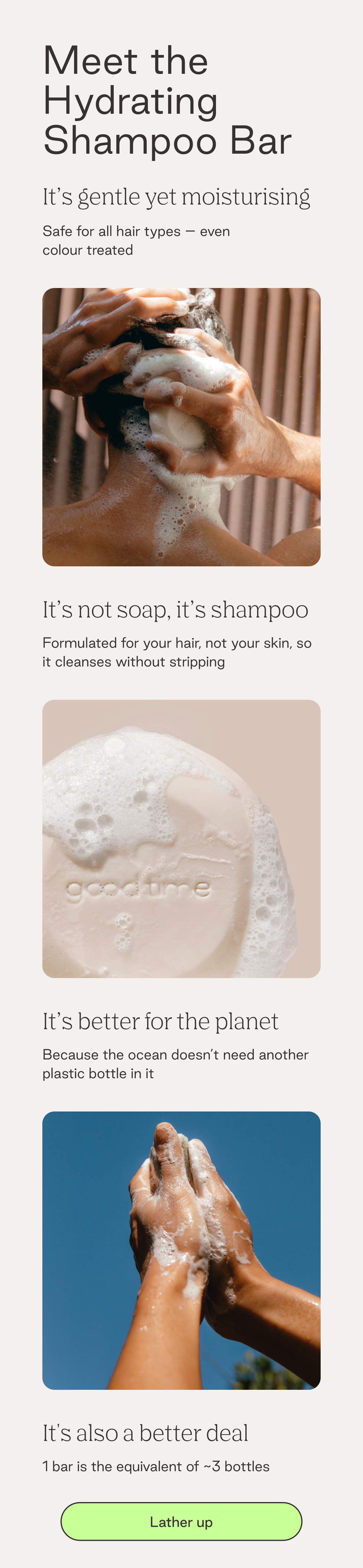 Meet the Hydrating Shampoo Bar. It's gentle yet moisturising. Safe for all hair types - even colour treated. It's not soap, it's shampoo. Formulated for your hair, not your skin, so it cleanses without stripping. It's better for the planet.  Because the ocean doesn't need another plastic bottle in it. It's also a better deal. 1 bar is the equivalent of ~3 bottles