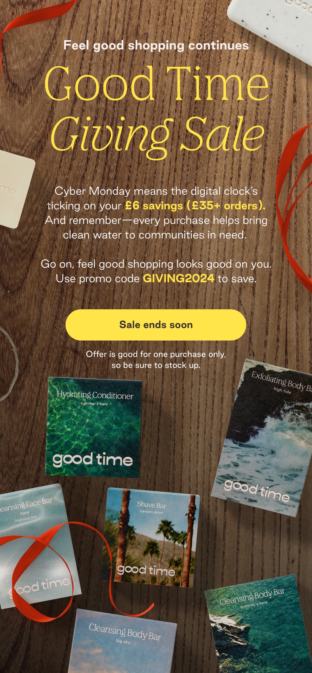 Feel good shopping continues Good Time Giving Sale. Cyber Monday means the digital clock's ticking on your £6 savings (£35+ orders). And remember-every purchase helps bring clean water to communities in need.  Go on, feel good shopping looks good on you. Use promo code GIVING2024 to save. Offer is good for one purchase only, so be sure to stock up.