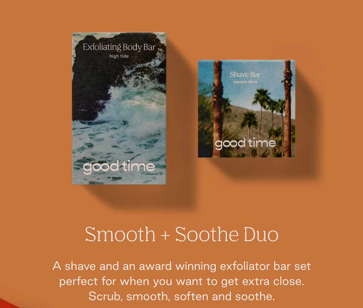 Smooth + Soothe Duo  A shave and an award winning exfoliator bar set perfect for when you want to get extra close. Scrub, smooth, soften and soothe.