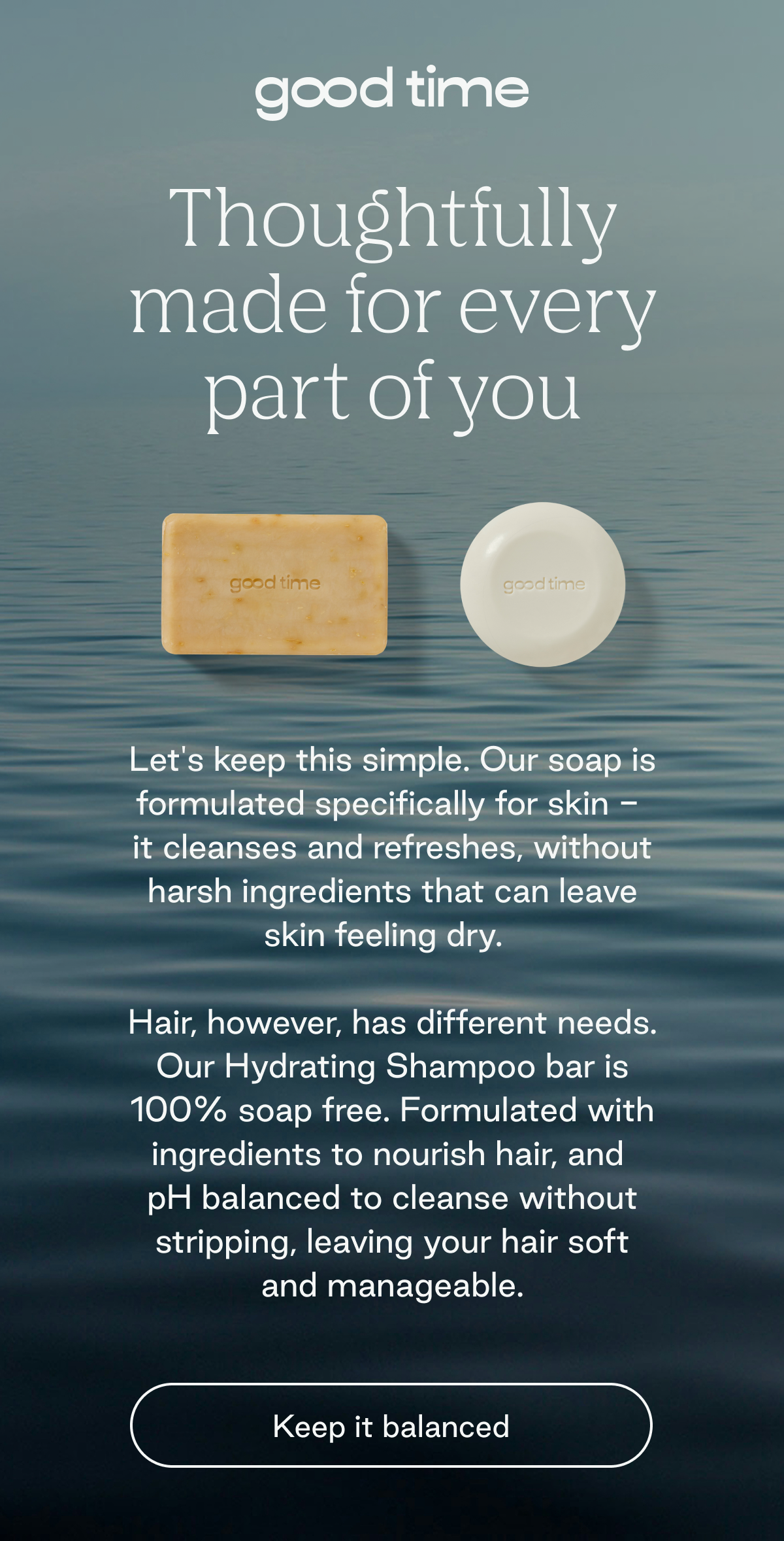 Good Time. Thoughtfully made for every part of you.  Let's keep this simple. Our soap is formulated specifically for skin -  it cleanses and refreshes, without harsh ingredients that can leave skin feeling dry.   Hair, however, has different needs. Our Hydrating Shampoo bar is 100% soap free. Formulated with ingredients to nourish hair, and  pH balanced to cleanse without stripping, leaving your hair soft and manageable. Keep it balanced. 